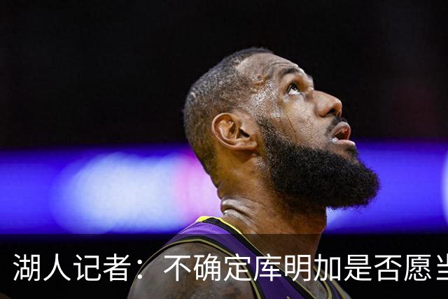 湖人记者：不确定库明加是否愿当戈登式拼图，勇士旧将前景存疑